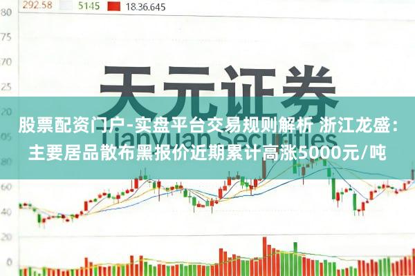 股票配资门户-实盘平台交易规则解析 浙江龙盛：主要居品散布黑报价近期累计高涨5000元/吨