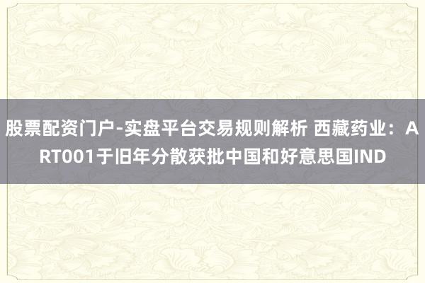 股票配资门户-实盘平台交易规则解析 西藏药业：ART001于旧年分散获批中国和好意思国IND