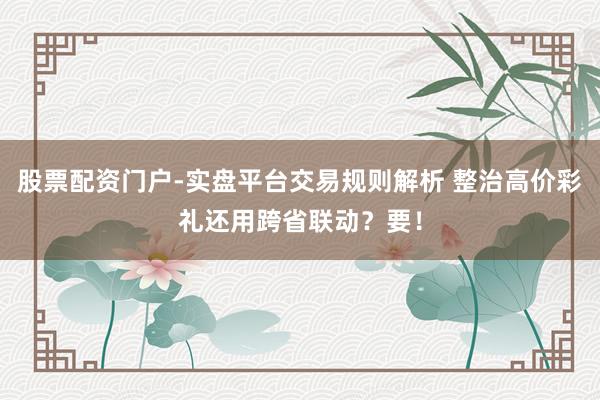股票配资门户-实盘平台交易规则解析 整治高价彩礼还用跨省联动？要！