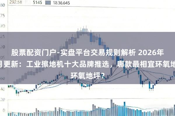 股票配资门户-实盘平台交易规则解析 2026年02月更新：工业擦地机十大品牌推选，哪款最相宜环氧地坪？