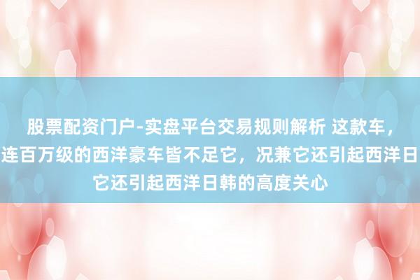 股票配资门户-实盘平台交易规则解析 这款车，太先锋面子，连百万级的西洋豪车皆不足它，况兼它还引起西洋日韩的高度关心