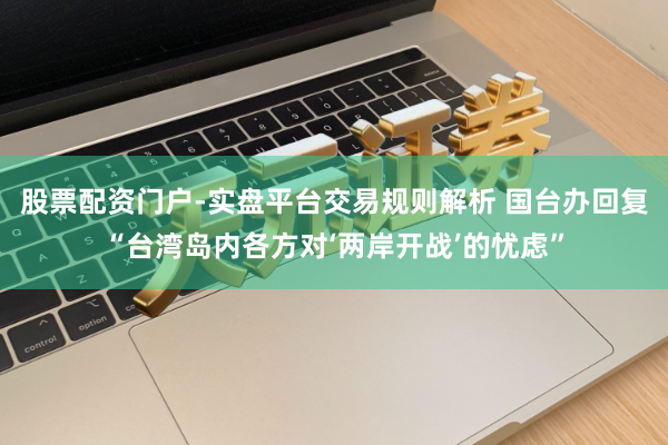 股票配资门户-实盘平台交易规则解析 国台办回复“台湾岛内各方对‘两岸开战’的忧虑”