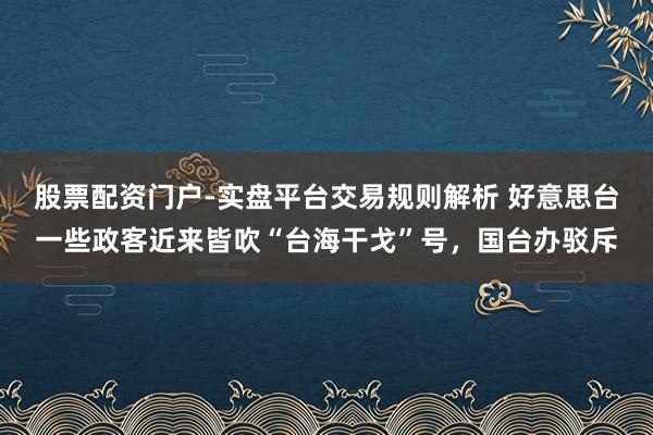 股票配资门户-实盘平台交易规则解析 好意思台一些政客近来皆吹“台海干戈”号，国台办驳斥