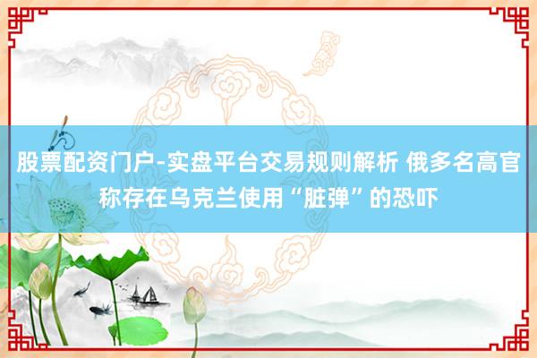 股票配资门户-实盘平台交易规则解析 俄多名高官称存在乌克兰使用“脏弹”的恐吓