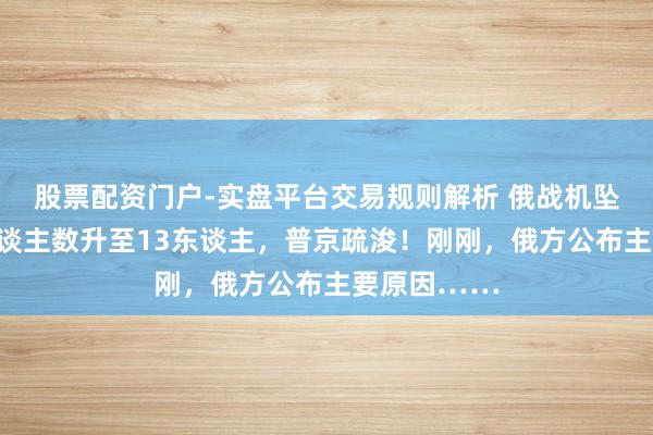 股票配资门户-实盘平台交易规则解析 俄战机坠毁，升天东谈主数升至13东谈主，普京疏浚！刚刚，俄方公布主要原因……