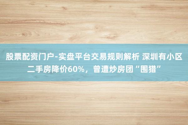 股票配资门户-实盘平台交易规则解析 深圳有小区二手房降价60%，曾遭炒房团“围猎”