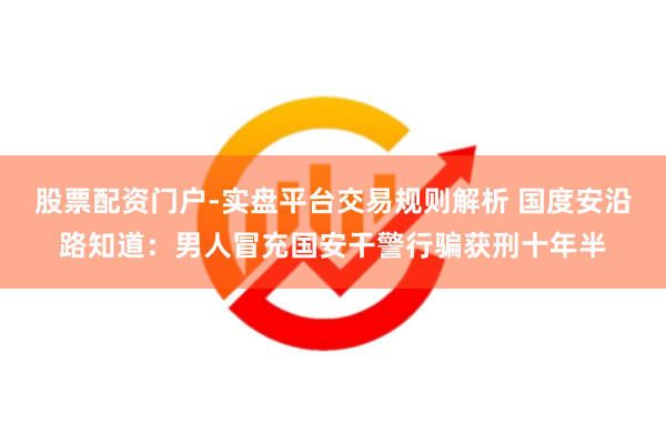 股票配资门户-实盘平台交易规则解析 国度安沿路知道：男人冒充国安干警行骗获刑十年半