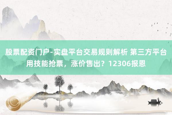 股票配资门户-实盘平台交易规则解析 第三方平台用技能抢票，涨价售出？12306报恩