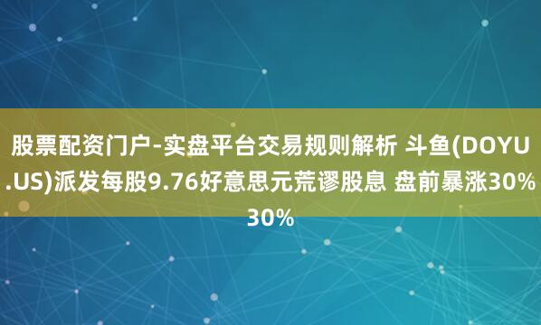 股票配资门户-实盘平台交易规则解析 斗鱼(DOYU.US)派发每股9.76好意思元荒谬股息 盘前暴涨30%