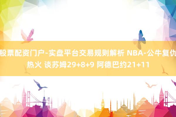 股票配资门户-实盘平台交易规则解析 NBA-公牛复仇热火 谈苏姆29+8+9 阿德巴约21+11
