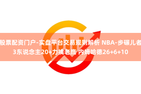 股票配资门户-实盘平台交易规则解析 NBA-步碾儿者3东说念主20+力擒老鹰 内姆哈德26+6+10