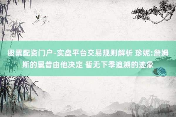 股票配资门户-实盘平台交易规则解析 珍妮:詹姆斯的曩昔由他决定 暂无下季追溯的迹象