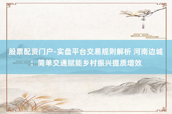 股票配资门户-实盘平台交易规则解析 河南边城：简单交通赋能乡村振兴提质增效