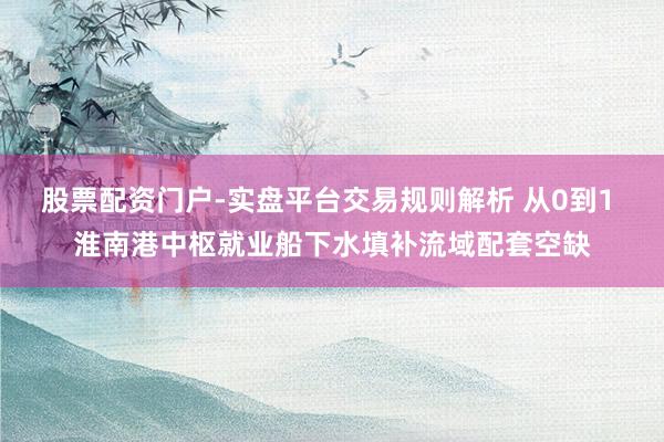 股票配资门户-实盘平台交易规则解析 从0到1 淮南港中枢就业船下水填补流域配套空缺