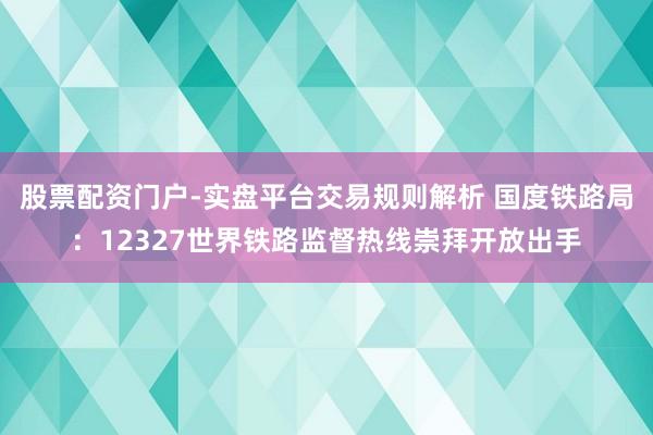 股票配资门户-实盘平台交易规则解析 国度铁路局：12327世界铁路监督热线崇拜开放出手
