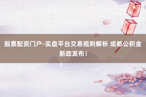 股票配资门户-实盘平台交易规则解析 成都公积金新政发布!
