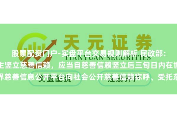股票配资门户-实盘平台交易规则解析 民政部：慈善组织手脚寄予东谈主竖立慈善信赖，应当自慈善信赖竖立后三旬日内在世界慈善信息公开平台向社会公开慈善信赖称呼、受托东谈主称呼、寄予金额等情况