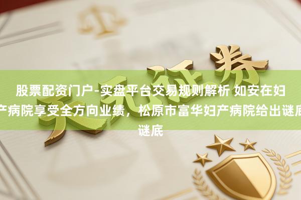 股票配资门户-实盘平台交易规则解析 如安在妇产病院享受全方向业绩，松原市富华妇产病院给出谜底
