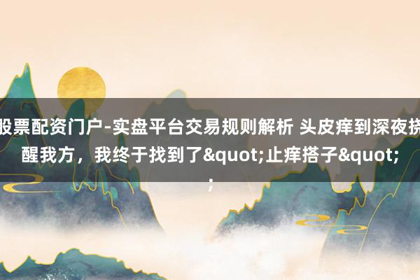 股票配资门户-实盘平台交易规则解析 头皮痒到深夜挠醒我方，我终于找到了"止痒搭子"