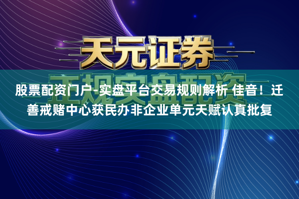 股票配资门户-实盘平台交易规则解析 佳音！迁善戒赌中心获民办非企业单元天赋认真批复