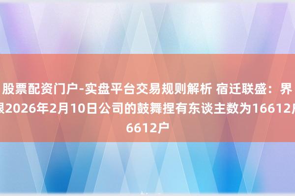 股票配资门户-实盘平台交易规则解析 宿迁联盛：界限2026年2月10日公司的鼓舞捏有东谈主数为16612户