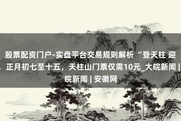 股票配资门户-实盘平台交易规则解析 “登天柱 迎新年”,正月初七至十五,天柱山门票仅需10元_大皖新闻 | 安徽网