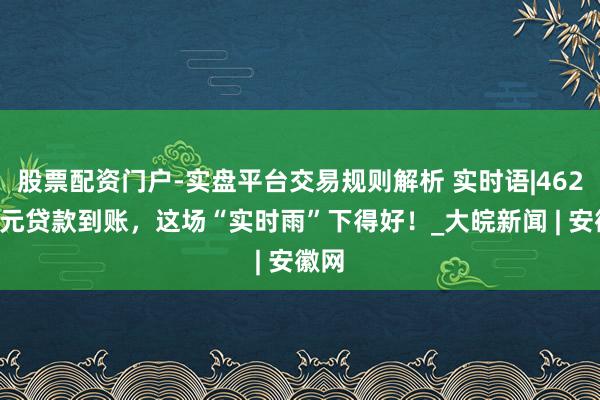 股票配资门户-实盘平台交易规则解析 实时语|4621万元贷款到账，这场“实时雨”下得好！_大皖新闻 | 安徽网