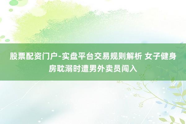 股票配资门户-实盘平台交易规则解析 女子健身房耽溺时遭男外卖员闯入