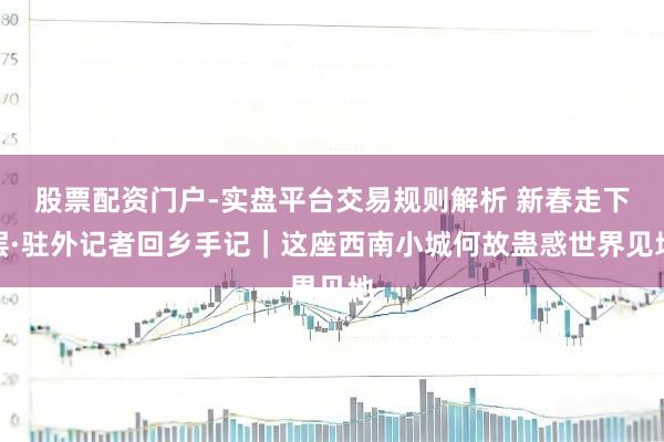 股票配资门户-实盘平台交易规则解析 新春走下层·驻外记者回乡手记|这座西南小城何故蛊惑世界见地