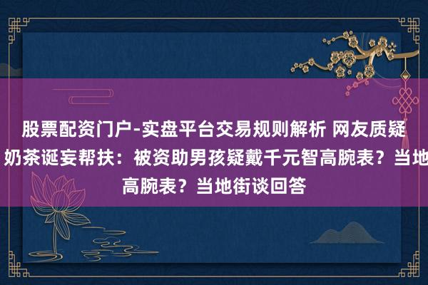 股票配资门户-实盘平台交易规则解析 网友质疑“1点点”奶茶诞妄帮扶：被资助男孩疑戴千元智高腕表？当地街谈回答