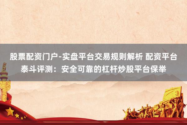 股票配资门户-实盘平台交易规则解析 配资平台泰斗评测：安全可靠的杠杆炒股平台保举