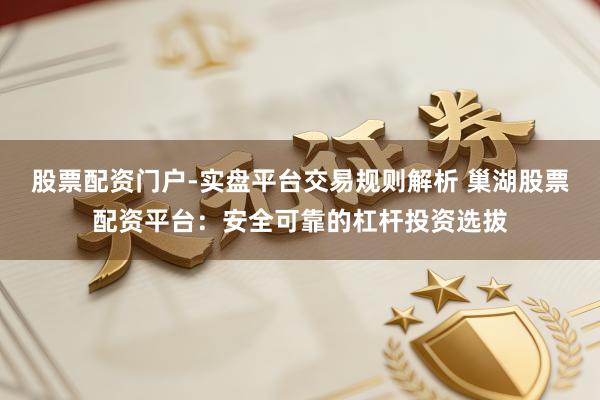 股票配资门户-实盘平台交易规则解析 巢湖股票配资平台：安全可靠的杠杆投资选拔