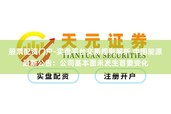 股票配资门户-实盘平台交易规则解析 中国能源最新公告：公司基本面未发生首要变化