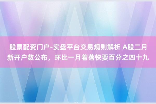 股票配资门户-实盘平台交易规则解析 A股二月新开户数公布，环比一月着落快要百分之四十九