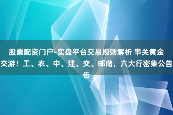 股票配资门户-实盘平台交易规则解析 事关黄金交游！工、农、中、建、交、邮储，六大行密集公告