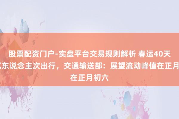 股票配资门户-实盘平台交易规则解析 春运40天95亿东说念主次出行,交通输送部:展望流动峰值在正月初六