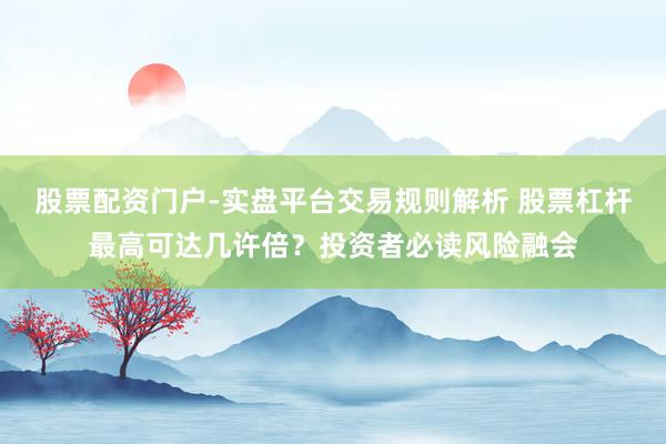 股票配资门户-实盘平台交易规则解析 股票杠杆最高可达几许倍?投资者必读风险融会
