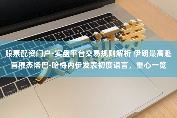 股票配资门户-实盘平台交易规则解析 伊朗最高魁首穆杰塔巴·哈梅内伊发表初度语言，重心一览