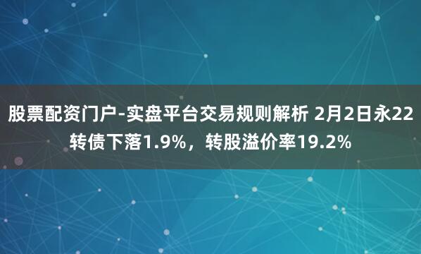 股票配资门户-实盘平台交易规则解析 2月2日永22转债下落1.9%，转股溢价率19.2%