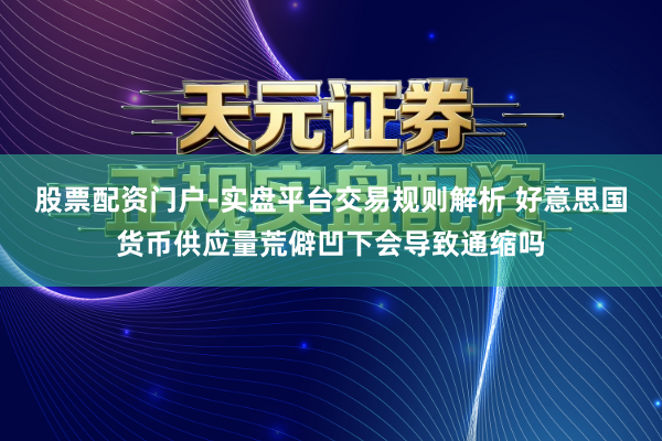 股票配资门户-实盘平台交易规则解析 好意思国货币供应量荒僻凹下会导致通缩吗