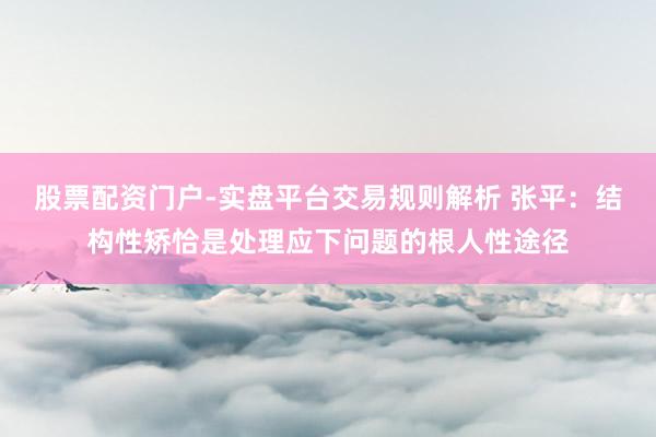 股票配资门户-实盘平台交易规则解析 张平：结构性矫恰是处理应下问题的根人性途径