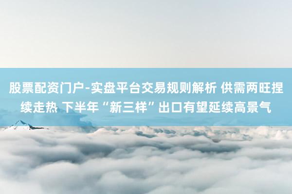 股票配资门户-实盘平台交易规则解析 供需两旺捏续走热 下半年“新三样”出口有望延续高景气