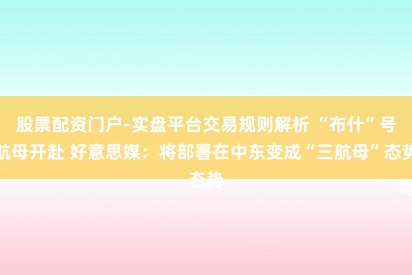 股票配资门户-实盘平台交易规则解析 “布什”号航母开赴 好意思媒：将部署在中东变成“三航母”态势