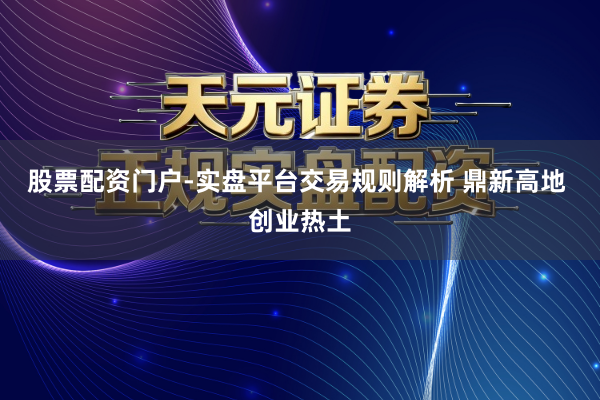 股票配资门户-实盘平台交易规则解析 鼎新高地 创业热土