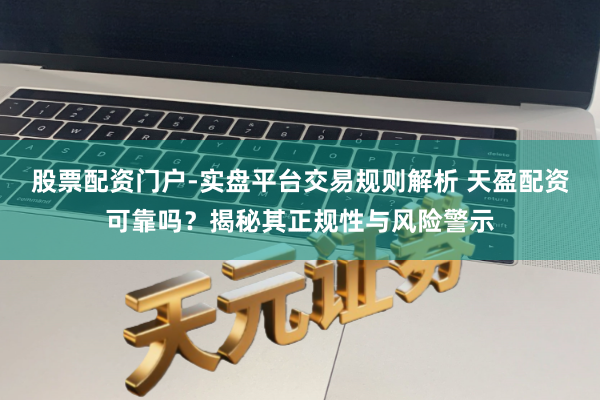 股票配资门户-实盘平台交易规则解析 天盈配资可靠吗?揭秘其正规性与风险警示