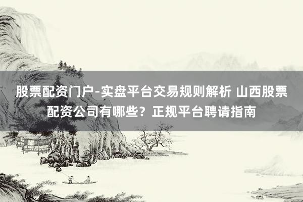 股票配资门户-实盘平台交易规则解析 山西股票配资公司有哪些？正规平台聘请指南