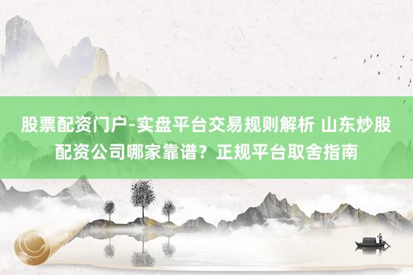 股票配资门户-实盘平台交易规则解析 山东炒股配资公司哪家靠谱？正规平台取舍指南