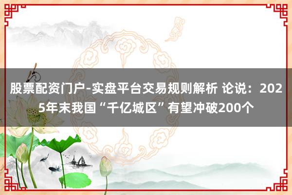 股票配资门户-实盘平台交易规则解析 论说：2025年末我国“千亿城区”有望冲破200个