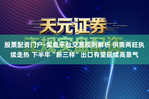 股票配资门户-实盘平台交易规则解析 供需两旺执续走热 下半年“新三样”出口有望延续高景气