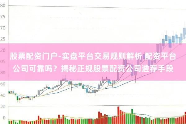 股票配资门户-实盘平台交易规则解析 配资平台公司可靠吗？揭秘正规股票配资公司遴荐手段